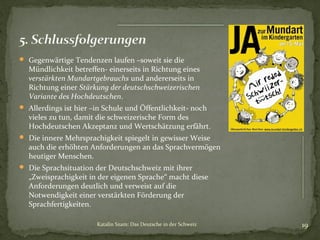  Gegenwärtige Tendenzen laufen –soweit sie die

Mündlichkeit betreffen- einerseits in Richtung eines
verstärkten Mundartgebrauchs und andererseits in
Richtung einer Stärkung der deutschschweizerischen
Variante des Hochdeutschen.

 Allerdings ist hier –in Schule und Öffentlichkeit- noch

vieles zu tun, damit die schweizerische Form des
Hochdeutschen Akzeptanz und Wertschätzung erfährt.

 Die innere Mehrsprachigkeit spiegelt in gewisser Weise

auch die erhöhten Anforderungen an das Sprachvermögen
heutiger Menschen.

 Die Sprachsituation der Deutschschweiz mit ihrer

„Zweisprachigkeit in der eigenen Sprache“ macht diese
Anforderungen deutlich und verweist auf die
Notwendigkeit einer verstärkten Förderung der
Sprachfertigkeiten.
Katalin Szam: Das Deutsche in der Schweiz

19

 