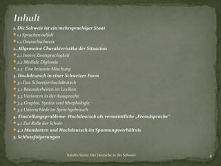 1. Die Schweiz ist ein mehrsprachiger Staat
1.1 Sprachenvielfalt
1.2 Deutschschweiz
2. Allgemeine Charakteristika der Situation
2.1 Innere Zweisprachigkeit
2.2 Mediale Diglossie
2.3 Eine brisante Mischung
3. Hochdeutsch in einer Schweizer Form
3.1 Das Schweizerhochdeutsch
3.2 Besonderheiten im Lexikon
3.3 Varianten in der Aussprache
3.4 Graphie, Syntax und Morphologie
3.5 Unterschiede im Sprachgebrauch
4. Einstellungsprobleme- Hochdeutsch als vermeintliche „Fremdsprache“
4.1 Zur Rolle der Schule
4.2 Mundarten und Hochdeutsch im Spannungsverhältnis
5. Schlussfolgerungen

Katalin Szam: Das Deutsche in der Schweiz

2

 