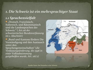 1.1 Sprachenvielfalt
„Deutsch, Französisch,

Italienisch, und Rätoromanisch
sind die Landessprachen der
Schweiz.“ ( Art.116 der
schweizerischen Bundesverfassung
im 1. Abschnitt)
„Bund und Kantone fördern Die
Verständigung und den Austausch
unter den
Sprachengemeinschaften“ (die
Verfassungsänderung, die 1996 in
einer Volksabstimmung
gutgeheißen wurde, Art. 116/2)

Katalin Szam: Das Deutsche in der Schweiz

3

 