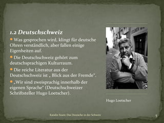 1.2 Deutschschweiz
Was gesprochen wird, klingt für deutsche

Ohren verständlich, aber fallen einige
Eigenheiten auf.
Die Deutschschweiz gehört zum
deutschsprachigen Kulturraum.
Die reiche Literatur aus der
Deutschschweiz ist „ Blick aus der Fremde“.
„Wir sind zweisprachig innerhalb der
eigenen Sprache“ (Deutschschweizer
Schriftsteller Hugo Loetscher).
Hugo Loetscher

Katalin Szam: Das Deutsche in der Schweiz

5

 