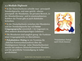 2.2 Mediale Diglossie
In der Deutschschweiz schreibt man –prinzipiell-

Standardsprache, und man spricht –ebenso
prinzipiell- die Mundarten. Im privaten Bereich, in
der Mundartliteratur und in emotionalisierten
Rubiken der Presse gibt es auch dialektales
Schreiben.

In der Deutschschweiz zwischen den Mundarten

und der Standardsprache hat sich keine
Umgangssprache entwickelt. ( im Gegensatz zu
allen anderen deutschsprachigen Gebieten)

Die Mundarten sind tauglich genug die Funktion

einer Umgangssprache zu übernehmen.

Polydialekter Dialog ist ein Terminus für

„üblichen Kommunikationsform über die
Dialektgrenzen hinweg“. Jeder Deutschschweizer
spricht mit anderen Deutschschweizern Mundart,
und die sprachliche Verständigung ist dabei
gewährleistet.
Katalin Szam: Das Deutsche in der Schweiz

“Polydialekter Dialog“
nach Ulrich Ammon

7

 