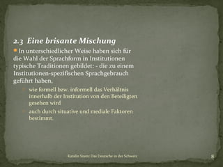 2.3 Eine brisante Mischung
In unterschiedlicher Weise haben sich für

die Wahl der Sprachform in Institutionen
typische Traditionen gebildet: - die zu einem
Institutionen-spezifischen Sprachgebrauch
geführt haben,
o wie formell bzw. informell das Verhältnis

innerhalb der Institution von den Beteiligten
gesehen wird

o auch durch situative und mediale Faktoren

bestimmt.

Katalin Szam: Das Deutsche in der Schweiz

8

 