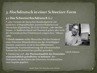 3.1 Das Schweizerhochdeutsch (1.)
„eine Variante der deutschen Standardsprache mit

lautlichen, orthographischen, grammatikalischen und
Wortschatz-Eigenheiten, die in der Schweiz… oder darüber
hinaus…in Süddeutschland und Österreich gelten, aber nicht
der (binnendeutschen) Einheitsnorm entsprechen.“ (Meyer,
1989)
Ulrich Ammon stellte Materialien für das Desiderat

eines Schweizer Binnenkodexes aus der einschlägigen
Literatur zusammen, so ist es eine differenzierte
linguistische Auseinandersetzung mit schweizerischen
Formen des Hochdeutschen greifbar geworden.
Ammon hat sich „der Plurinationalität des Deutschen

Ulrich Ammon

wissenschaftlich gründlicher zu befassen“ der
Diskussion um den Status des Schweizer Hochdeutschen
neue Impulse gegeben.
Katalin Szam: Das Deutsche in der Schweiz

9

 