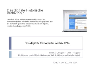 Das digitale Historische Archiv Köln
Seminar „Bloggen – Liken – Taggen“
Einführung in die Möglichkeiten des Web 2.0 für die archivische Arbeit
Köln, 5. und 12. Juni 2014
 