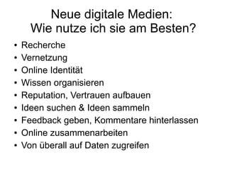 Neue digitale Medien:
Wie nutze ich sie am Besten?
● Recherche
● Vernetzung
● Online Identität
● Wissen organisieren
● Reputation, Vertrauen aufbauen
● Ideen suchen & Ideen sammeln
● Feedback geben, Kommentare hinterlassen
● Online zusammenarbeiten
● Von überall auf Daten zugreifen
 
