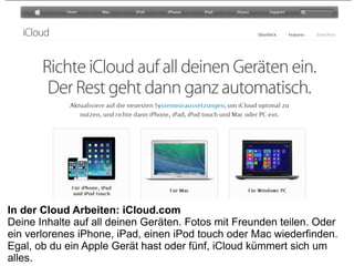 In der Cloud Arbeiten: iCloud.com
Deine Inhalte auf all deinen Geräten. Fotos mit Freunden teilen. Oder
ein verlorenes iPhone, iPad, einen iPod touch oder Mac wiederfinden.
Egal, ob du ein Apple Gerät hast oder fünf, iCloud kümmert sich um
alles.
 
