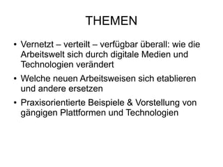 THEMEN
● Vernetzt – verteilt – verfügbar überall: wie die
Arbeitswelt sich durch digitale Medien und
Technologien verändert
● Welche neuen Arbeitsweisen sich etablieren
und andere ersetzen
● Praxisorientierte Beispiele & Vorstellung von
gängigen Plattformen und Technologien
 