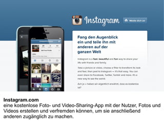 Instagram.com
eine kostenlose Foto- und Video-Sharing-App mit der Nutzer, Fotos und
Videos erstellen und verfremden können, um sie anschließend
anderen zugänglich zu machen.
 