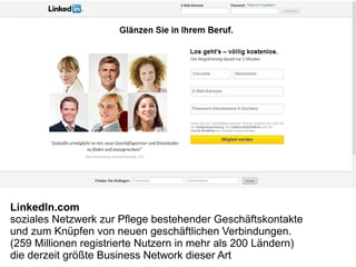 LinkedIn.com
soziales Netzwerk zur Pflege bestehender Geschäftskontakte
und zum Knüpfen von neuen geschäftlichen Verbindungen.
(259 Millionen registrierte Nutzern in mehr als 200 Ländern)
die derzeit größte Business Network dieser Art
 