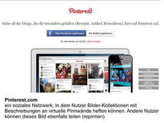 Pinterest.com
ein soziales Netzwerk, in dem Nutzer Bilder-Kollektionen mit
Beschreibungen an virtuelle Pinnwände heften können. Andere Nutzer
können dieses Bild ebenfalls teilen (repinnen)
 
