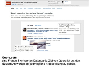 Quora.com
eine Fragen & Antworten Datenbank, Ziel von Quora ist es, den
Nutzern Antworten auf jedmögliche Fragestellung zu geben.
 