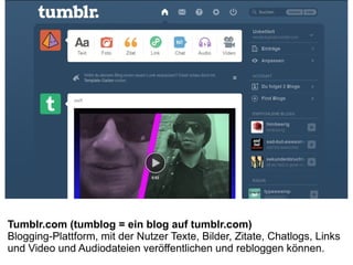 Tumblr.com (tumblog = ein blog auf tumblr.com)
Blogging-Plattform, mit der Nutzer Texte, Bilder, Zitate, Chatlogs, Links
und Video und Audiodateien veröffentlichen und rebloggen können.
 