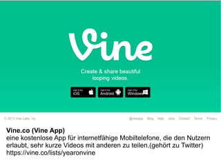 Vine.co (Vine App)
eine kostenlose App für internetfähige Mobiltelefone, die den Nutzern
erlaubt, sehr kurze Videos mit anderen zu teilen.(gehört zu Twitter)
https://vine.co/lists/yearonvine
 