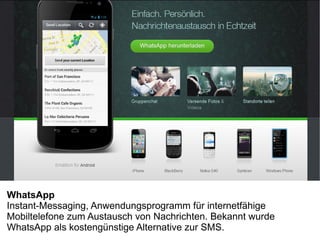 WhatsApp
Instant-Messaging, Anwendungsprogramm für internetfähige
Mobiltelefone zum Austausch von Nachrichten. Bekannt wurde
WhatsApp als kostengünstige Alternative zur SMS.
 