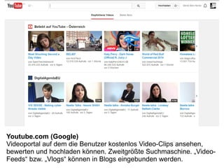 Youtube.com (Google)
Videoportal auf dem die Benutzer kostenlos Video-Clips ansehen,
bewerten und hochladen können. Zweitgrößte Suchmaschine. „Video-
Feeds“ bzw. „Vlogs“ können in Blogs eingebunden werden.
 