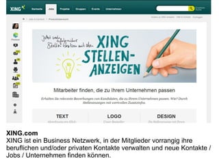 XING.com
XING ist ein Business Netzwerk, in der Mitglieder vorrangig ihre
beruflichen und/oder privaten Kontakte verwalten und neue Kontakte /
Jobs / Unternehmen finden können.
 
