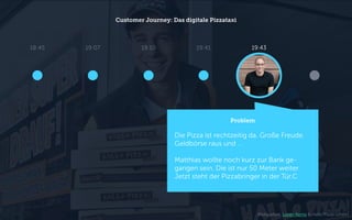 Customer Journey: Das digitale Pizzataxi
Problem
Die Pizza ist rechtzeitig da. Große Freude.
Geldbörse raus und …
Matthias wollte noch kurz zur Bank ge-
gangen sein. Die ist nur 50 Meter weiter.
Jetzt steht der Pizzabringer in der Tür.C
18:45 19:10 19:4319:07 19:41
Bildquellen: Loren Kerns & Hallo Pizza GmbH
 