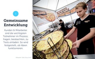Gemeinsame
Entwicklung
Kunden & Mitarbeiter
sind die wichtigsten
Teilnehmer im Prozess:
fragen, beobachten, zu
Tests einladen. So wird
festgestellt, ob Ideen
funktionieren.
1
Bildquelle: Hallo Pizza GmbH
 
