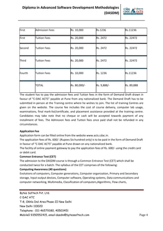 Diploma in Advanced Software Development Methodologies
(DASDM)
Bytes Softech Pvt. Ltd.
C-DAC ATC
T-8, Okhla Ind Area Phase-II New Delhi
New Delhi 110020
Telephone : 011-46579380, 40503451
Mobile0 9350552415, email:dasdm@bytessoftech.com Page 4
First Admission Fees Rs. 10,000 Rs.1236 Rs.11236
First Tuition Fees Rs. 20,000 Rs. 2472 Rs. 22472
Second Tuition Fees Rs. 20,000 Rs. 2472 Rs. 22472
Third Tuition Fees Rs. 20,000 Rs. 2472 Rs. 22472
Fourth Tuition Fees Rs. 10,000 Rs. 1236 Rs.11236
TOTAL Rs. 80,000/- Rs. 9,888/- Rs. 89,888
The student has to pay the admission fees and Tuition fees in the form of Demand Draft drawn in
favour of “C-DAC ACTS” payable at Pune from any nationalized bank. The Demand Draft has to be
submitted in person at the Training centre where he wishes to join. The list of training Centres are
given on the website. The course fee includes the cost of course delivery, computer lab usage,
examinations, final mark-list/certificate, and placement assistance provided at the training centre.
Candidates may take note that no cheque or cash will be accepted towards payment of any
installment of fees. The Admission fees and Tuition fees once paid shall not be refunded in any
circumstances.
Application Fee
Application form can be filled online from the website www.acts.cdac.in.
The application fees of Rs. 600/- (Rupees Six hundred only) is to be paid in the form of Demand Draft
in favour of “C-DAC ACTS” payable at Pune drawn on any nationalized bank.
The facility of online payment gateway to pay the application fees of Rs. 600/- using the credit card
or debit card.
Common Entrance Test (CET)
The admission to the DASDM course is through a Common Entrance Test (CET) which shall be
conducted twice for a batch. The syllabus of the CET comprises of the following:
Computing Awareness (40 questions)
Evolutions of computers, Computer generations, Computer organization, Primary and Secondary
storage, Input-output devices, Computer software, Operating systems, Data communications and
computer networking, Multimedia, Classification of computers,Algorithms, Flow charts,
 