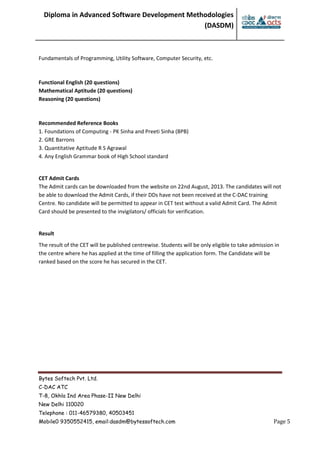 Diploma in Advanced Software Development Methodologies
(DASDM)
Bytes Softech Pvt. Ltd.
C-DAC ATC
T-8, Okhla Ind Area Phase-II New Delhi
New Delhi 110020
Telephone : 011-46579380, 40503451
Mobile0 9350552415, email:dasdm@bytessoftech.com Page 5
Fundamentals of Programming, Utility Software, Computer Security, etc.
Functional English (20 questions)
Mathematical Aptitude (20 questions)
Reasoning (20 questions)
Recommended Reference Books
1. Foundations of Computing - PK Sinha and Preeti Sinha (BPB)
2. GRE Barrons
3. Quantitative Aptitude R S Agrawal
4. Any English Grammar book of High School standard
CET Admit Cards
The Admit cards can be downloaded from the website on 22nd August, 2013. The candidates will not
be able to download the Admit Cards, if their DDs have not been received at the C-DAC training
Centre. No candidate will be permitted to appear in CET test without a valid Admit Card. The Admit
Card should be presented to the invigilators/ officials for verification.
Result
The result of the CET will be published centrewise. Students will be only eligible to take admission in
the centre where he has applied at the time of filling the application form. The Candidate will be
ranked based on the score he has secured in the CET.
 