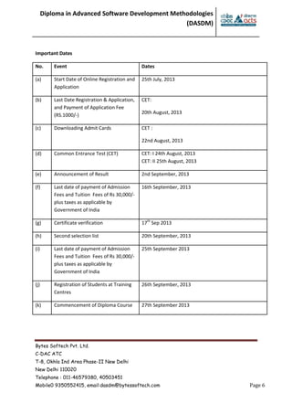 Diploma in Advanced Software Development Methodologies
(DASDM)
Bytes Softech Pvt. Ltd.
C-DAC ATC
T-8, Okhla Ind Area Phase-II New Delhi
New Delhi 110020
Telephone : 011-46579380, 40503451
Mobile0 9350552415, email:dasdm@bytessoftech.com Page 6
Important Dates
No. Event Dates
(a) Start Date of Online Registration and
Application
25th July, 2013
(b) Last Date Registration & Application,
and Payment of Application Fee
(RS.1000/-)
CET:
20th August, 2013
(c) Downloading Admit Cards CET :
22nd August, 2013
(d) Common Entrance Test (CET) CET: I 24th August, 2013
CET: II 25th August, 2013
(e) Announcement of Result 2nd September, 2013
(f) Last date of payment of Admission
Fees and Tuition Fees of Rs 30,000/-
plus taxes as applicable by
Government of India
16th September, 2013
(g) Certificate verification 17th
Sep 2013
(h) Second selection list 20th September, 2013
(i) Last date of payment of Admission
Fees and Tuition Fees of Rs 30,000/-
plus taxes as applicable by
Government of India
25th September 2013
(j) Registration of Students at Training
Centres
26th September, 2013
(k) Commencement of Diploma Course 27th September 2013
 