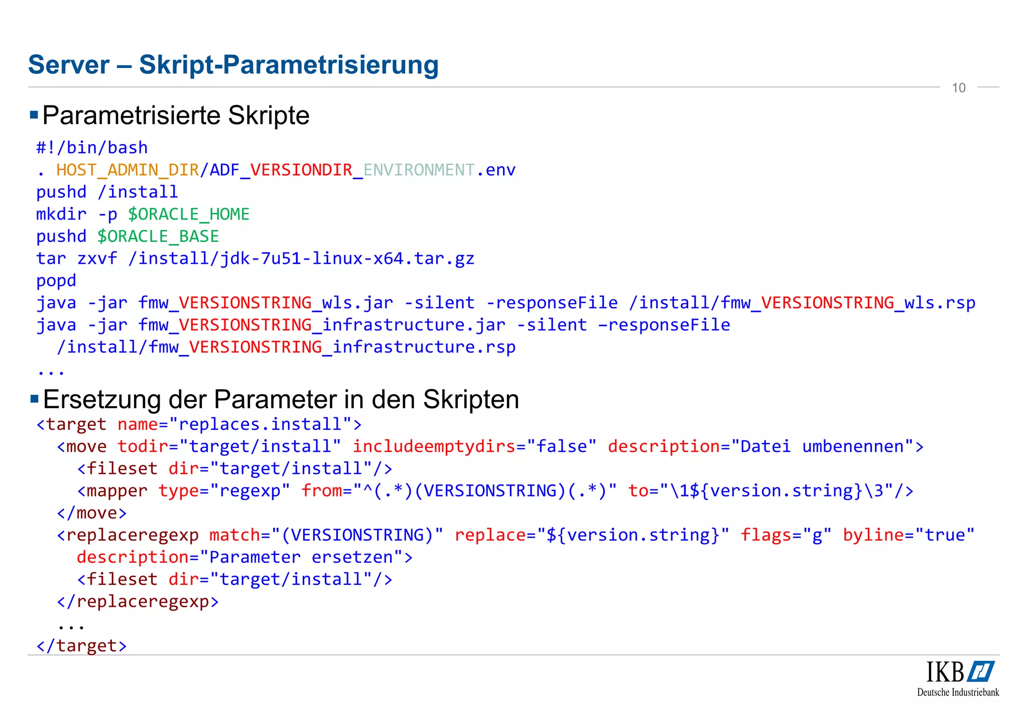 Server – Skript-Parametrisierung 
Parametrisierte Skripte 
10 
Ersetzung der Parameter in den Skripten 
#!/bin/bash 
. HOST_ADMIN_DIR/ADF_VERSIONDIR_ENVIRONMENT.env 
pushd /install 
mkdir -p $ORACLE_HOME 
pushd $ORACLE_BASE 
tar zxvf /install/jdk-7u51-linux-x64.tar.gz 
popd 
java -jar fmw_VERSIONSTRING_wls.jar -silent -responseFile /install/fmw_VERSIONSTRING_wls.rsp 
java -jar fmw_VERSIONSTRING_infrastructure.jar -silent –responseFile 
/install/fmw_VERSIONSTRING_infrastructure.rsp 
... 
<target name="replaces.install"> 
<move todir="target/install" includeemptydirs="false" description="Datei umbenennen"> 
<fileset dir="target/install"/> 
<mapper type="regexp" from="^(.*)(VERSIONSTRING)(.*)" to="1${version.string}3"/> 
</move> 
<replaceregexp match="(VERSIONSTRING)" replace="${version.string}" flags="g" byline="true" 
description="Parameter ersetzen"> 
<fileset dir="target/install"/> 
</replaceregexp> 
... 
</target> 
 