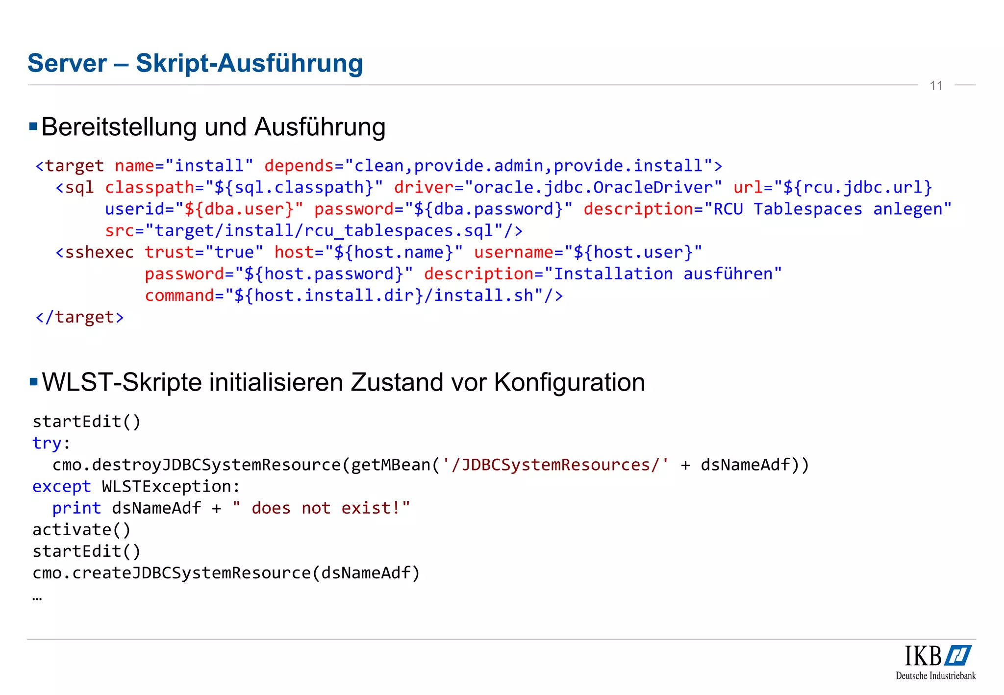 Server – Skript-Ausführung 
Bereitstellung und Ausführung 
11 
<target name="install" depends="clean,provide.admin,provide.install"> 
<sql classpath="${sql.classpath}" driver="oracle.jdbc.OracleDriver" url="${rcu.jdbc.url} 
userid="${dba.user}" password="${dba.password}" description="RCU Tablespaces anlegen" 
src="target/install/rcu_tablespaces.sql"/> 
<sshexec trust="true" host="${host.name}" username="${host.user}" 
password="${host.password}" description="Installation ausführen" 
command="${host.install.dir}/install.sh"/> 
</target> 
WLST-Skripte initialisieren Zustand vor Konfiguration 
startEdit() 
try: 
cmo.destroyJDBCSystemResource(getMBean('/JDBCSystemResources/' + dsNameAdf)) 
except WLSTException: 
print dsNameAdf + " does not exist!" 
activate() 
startEdit() 
cmo.createJDBCSystemResource(dsNameAdf) 
… 
 