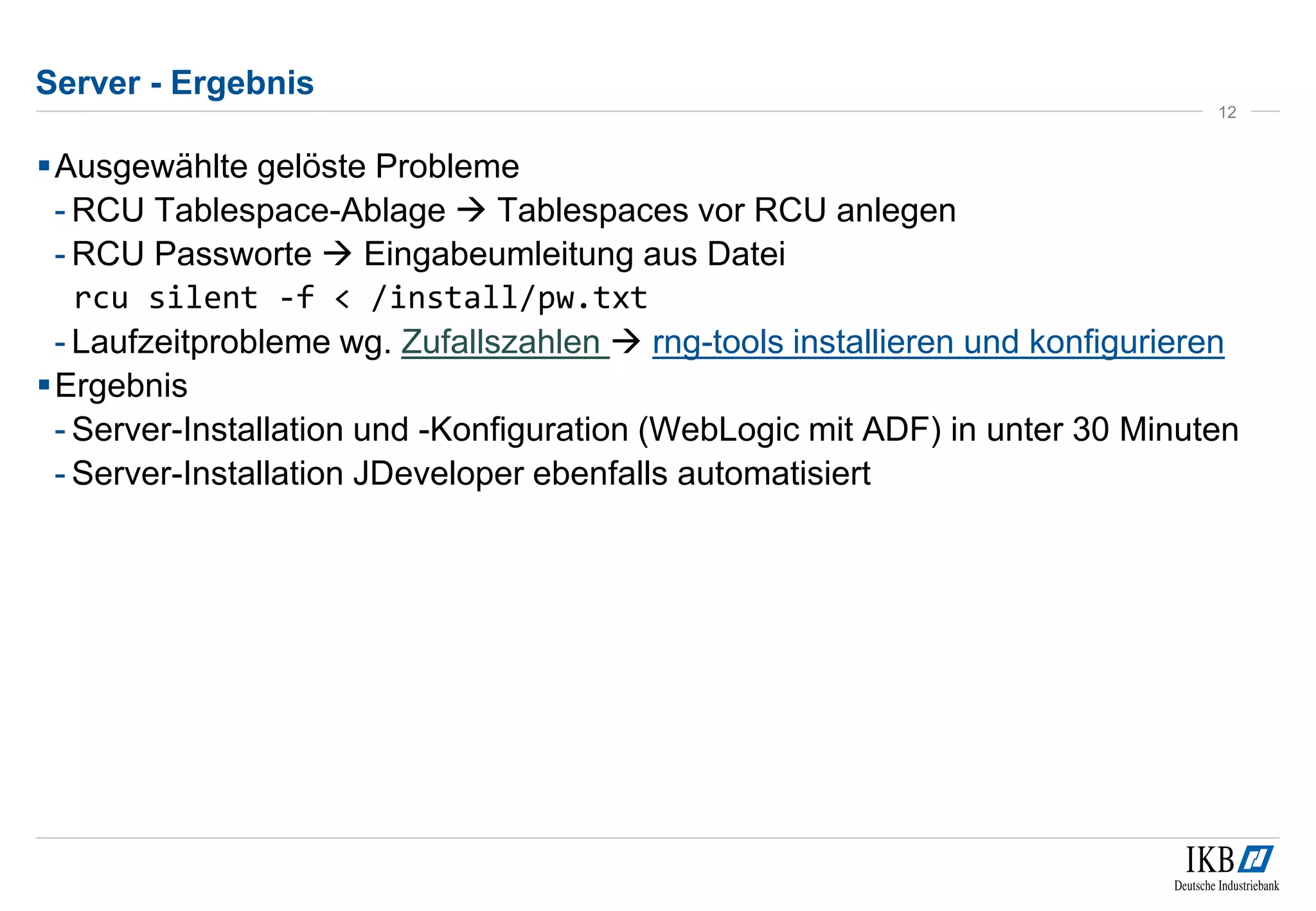 Server - Ergebnis 
12 
Ausgewählte gelöste Probleme 
- RCU Tablespace-Ablage  Tablespaces vor RCU anlegen 
-RCU Passworte  Eingabeumleitung aus Datei 
rcu silent -f < /install/pw.txt 
- Laufzeitprobleme wg. Zufallszahlen  rng-tools installieren und konfigurieren 
Ergebnis 
- Server-Installation und -Konfiguration (WebLogic mit ADF) in unter 30 Minuten 
- Server-Installation JDeveloper ebenfalls automatisiert 
 
