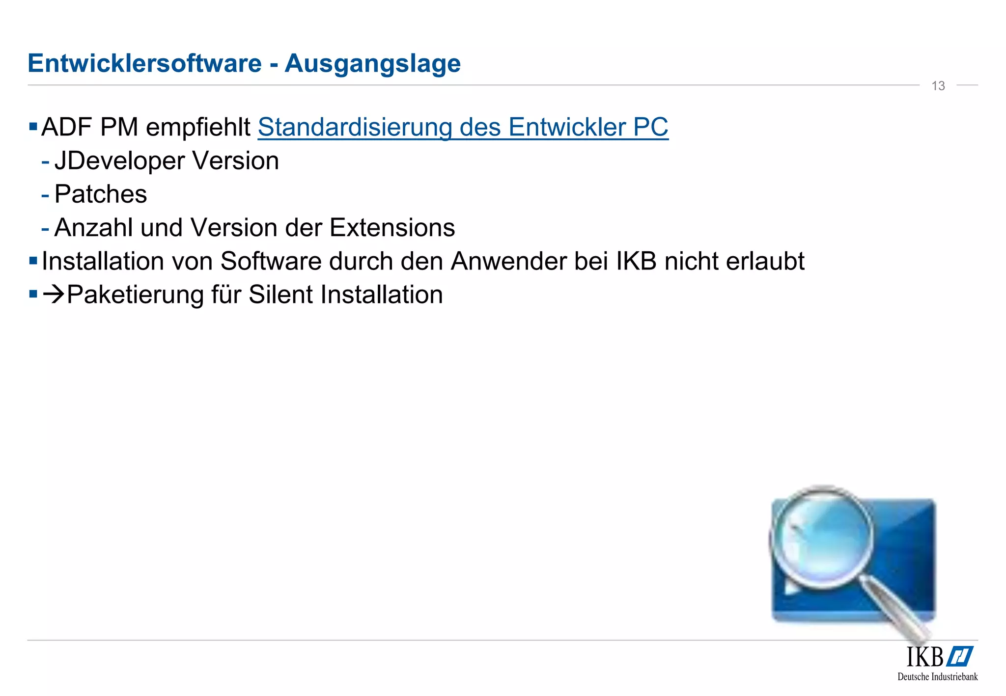 Entwicklersoftware - Ausgangslage 
ADF PM empfiehlt Standardisierung des Entwickler PC 
- JDeveloper Version 
- Patches 
- Anzahl und Version der Extensions 
Installation von Software durch den Anwender bei IKB nicht erlaubt 
Paketierung für Silent Installation 
13 
 