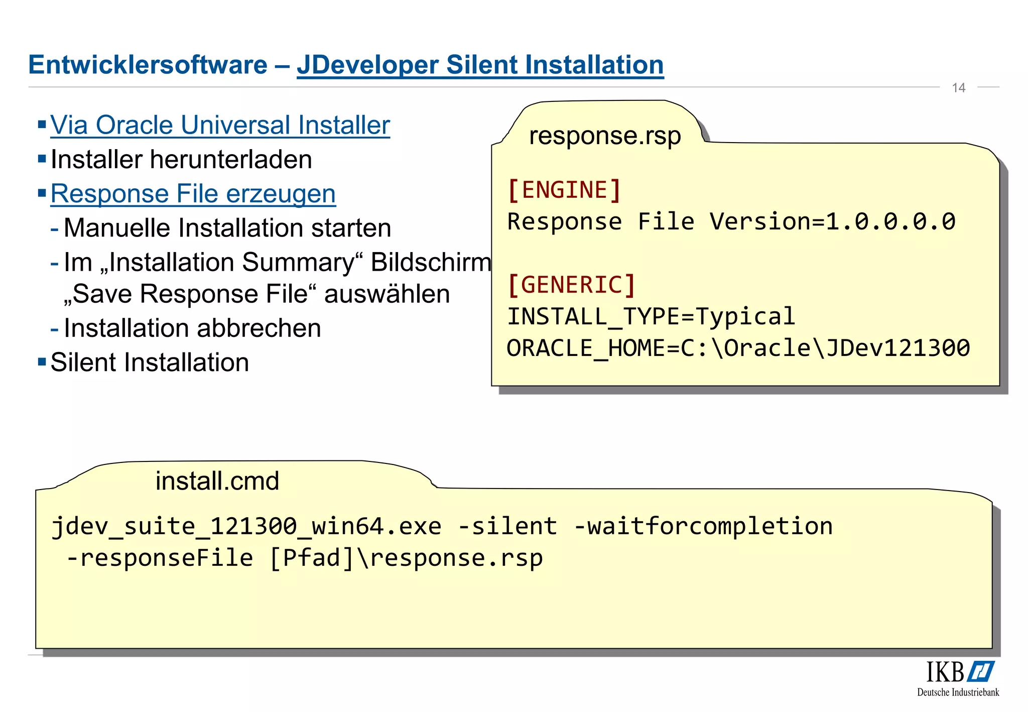 Entwicklersoftware – JDeveloper Silent Installation 
Via Oracle Universal Installer 
Installer herunterladen 
Response File erzeugen 
- Manuelle Installation starten 
- Im „Installation Summary“ Bildschirm 
„Save Response File“ auswählen 
- Installation abbrechen 
Silent Installation 
14 
[ENGINE] 
Response File Version=1.0.0.0.0 
[GENERIC] 
INSTALL_TYPE=Typical 
ORACLE_HOME=C:OracleJDev121300 
jdev_suite_121300_win64.exe -silent -waitforcompletion 
-responseFile [Pfad]response.rsp 
response.rsp 
install.cmd 
 