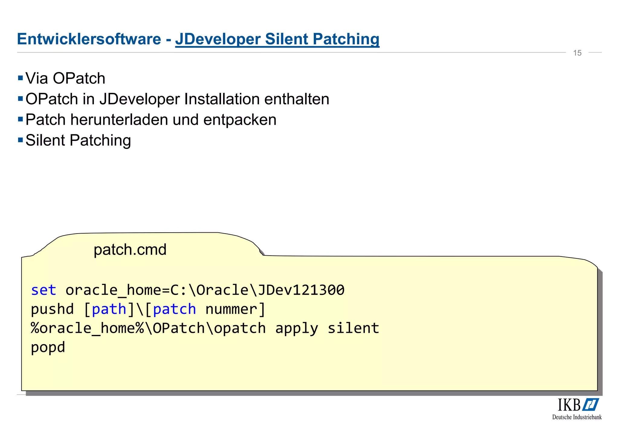 Entwicklersoftware - JDeveloper Silent Patching 
Via OPatch 
OPatch in JDeveloper Installation enthalten 
Patch herunterladen und entpacken 
Silent Patching 
15 
set oracle_home=C:OracleJDev121300 
pushd [path][patch nummer] 
%oracle_home%OPatchopatch apply silent 
popd 
patch.cmd 
 