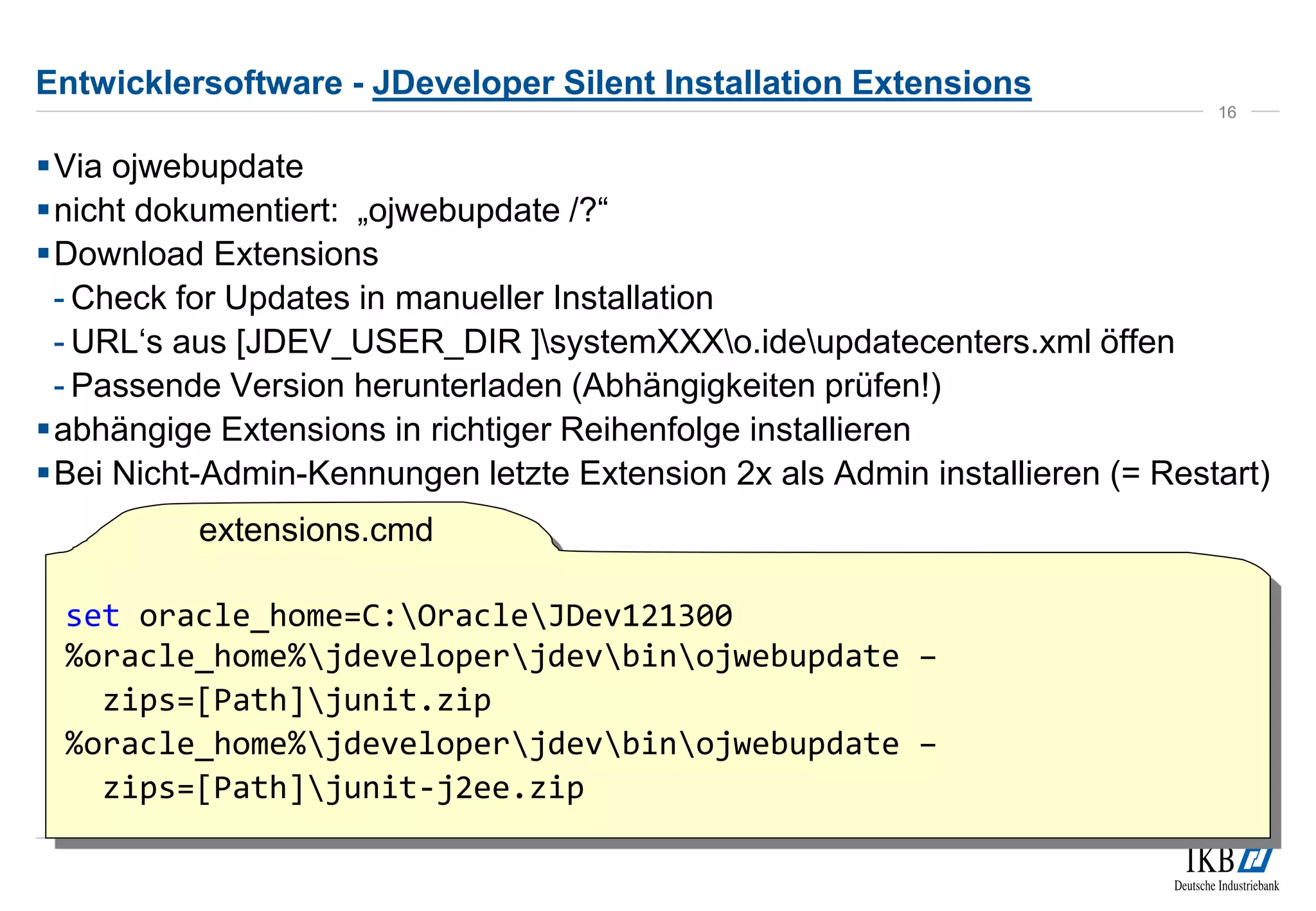 Entwicklersoftware - JDeveloper Silent Installation Extensions 
Via ojwebupdate 
 nicht dokumentiert: „ojwebupdate /?“ 
Download Extensions 
- Check for Updates in manueller Installation 
- URL‘s aus [JDEV_USER_DIR ]systemXXXo.ideupdatecenters.xml öffen 
- Passende Version herunterladen (Abhängigkeiten prüfen!) 
abhängige Extensions in richtiger Reihenfolge installieren 
Bei Nicht-Admin-Kennungen letzte Extension 2x als Admin installieren (= Restart) 
16 
set oracle_home=C:OracleJDev121300 
%oracle_home%jdeveloperjdevbinojwebupdate – 
zips=[Path]junit.zip 
%oracle_home%jdeveloperjdevbinojwebupdate – 
zips=[Path]junit-j2ee.zip 
extensions.cmd 
 