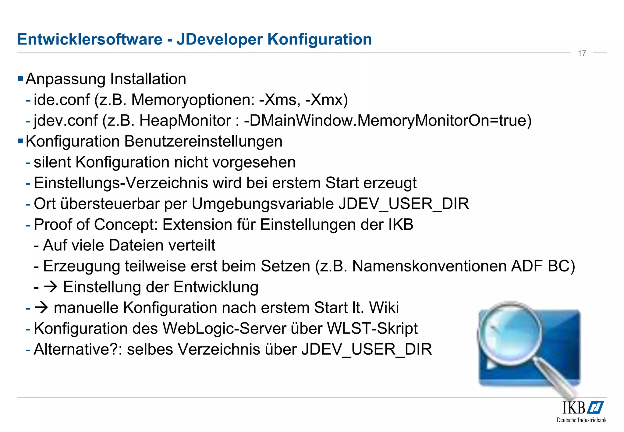 Entwicklersoftware - JDeveloper Konfiguration 
Anpassung Installation 
- ide.conf (z.B. Memoryoptionen: -Xms, -Xmx) 
- jdev.conf (z.B. HeapMonitor : -DMainWindow.MemoryMonitorOn=true) 
Konfiguration Benutzereinstellungen 
- silent Konfiguration nicht vorgesehen 
- Einstellungs-Verzeichnis wird bei erstem Start erzeugt 
- Ort übersteuerbar per Umgebungsvariable JDEV_USER_DIR 
- Proof of Concept: Extension für Einstellungen der IKB 
- Auf viele Dateien verteilt 
- Erzeugung teilweise erst beim Setzen (z.B. Namenskonventionen ADF BC) 
-  Einstellung der Entwicklung 
-  manuelle Konfiguration nach erstem Start lt. Wiki 
- Konfiguration des WebLogic-Server über WLST-Skript 
- Alternative?: selbes Verzeichnis über JDEV_USER_DIR 
17 
 