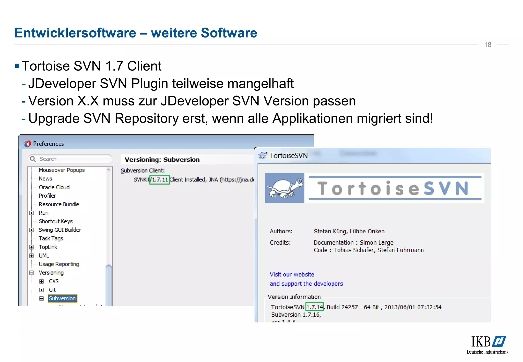 Entwicklersoftware – weitere Software 
Tortoise SVN 1.7 Client 
- JDeveloper SVN Plugin teilweise mangelhaft 
- Version X.X muss zur JDeveloper SVN Version passen 
- Upgrade SVN Repository erst, wenn alle Applikationen migriert sind! 
18 
 