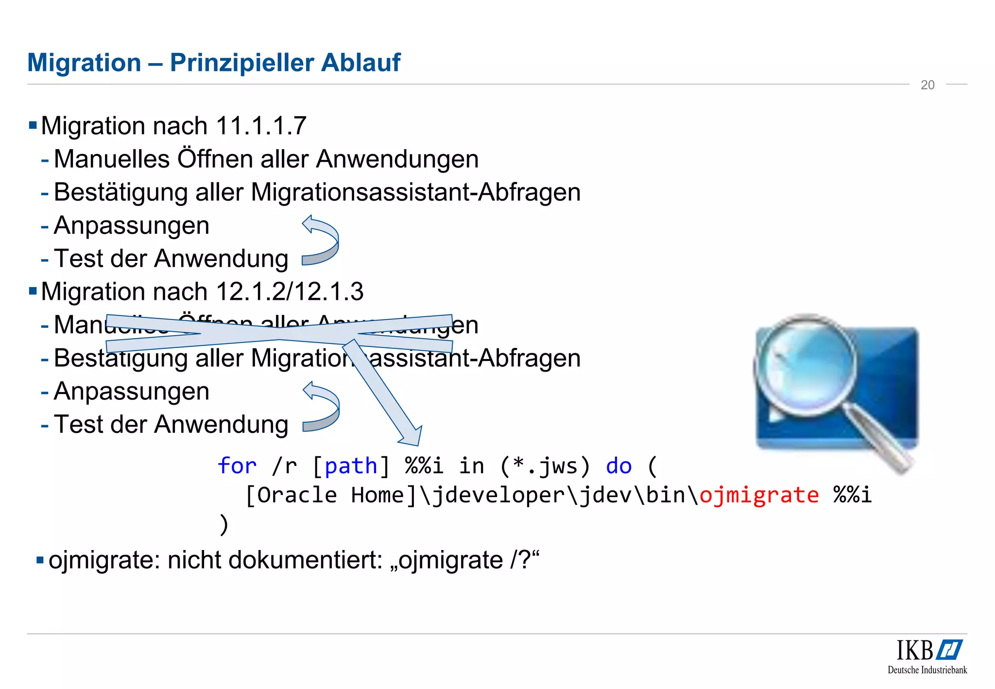 Migration – Prinzipieller Ablauf 
Migration nach 11.1.1.7 
- Manuelles Öffnen aller Anwendungen 
- Bestätigung aller Migrationsassistant-Abfragen 
- Anpassungen 
- Test der Anwendung 
Migration nach 12.1.2/12.1.3 
- Manuelles Öffnen aller Anwendungen 
- Bestätigung aller Migrationsassistant-Abfragen 
- Anpassungen 
- Test der Anwendung 
20 
for /r [path] %%i in (*.jws) do ( 
[Oracle Home]jdeveloperjdevbinojmigrate %%i 
) 
ojmigrate: nicht dokumentiert: „ojmigrate /?“ 
 