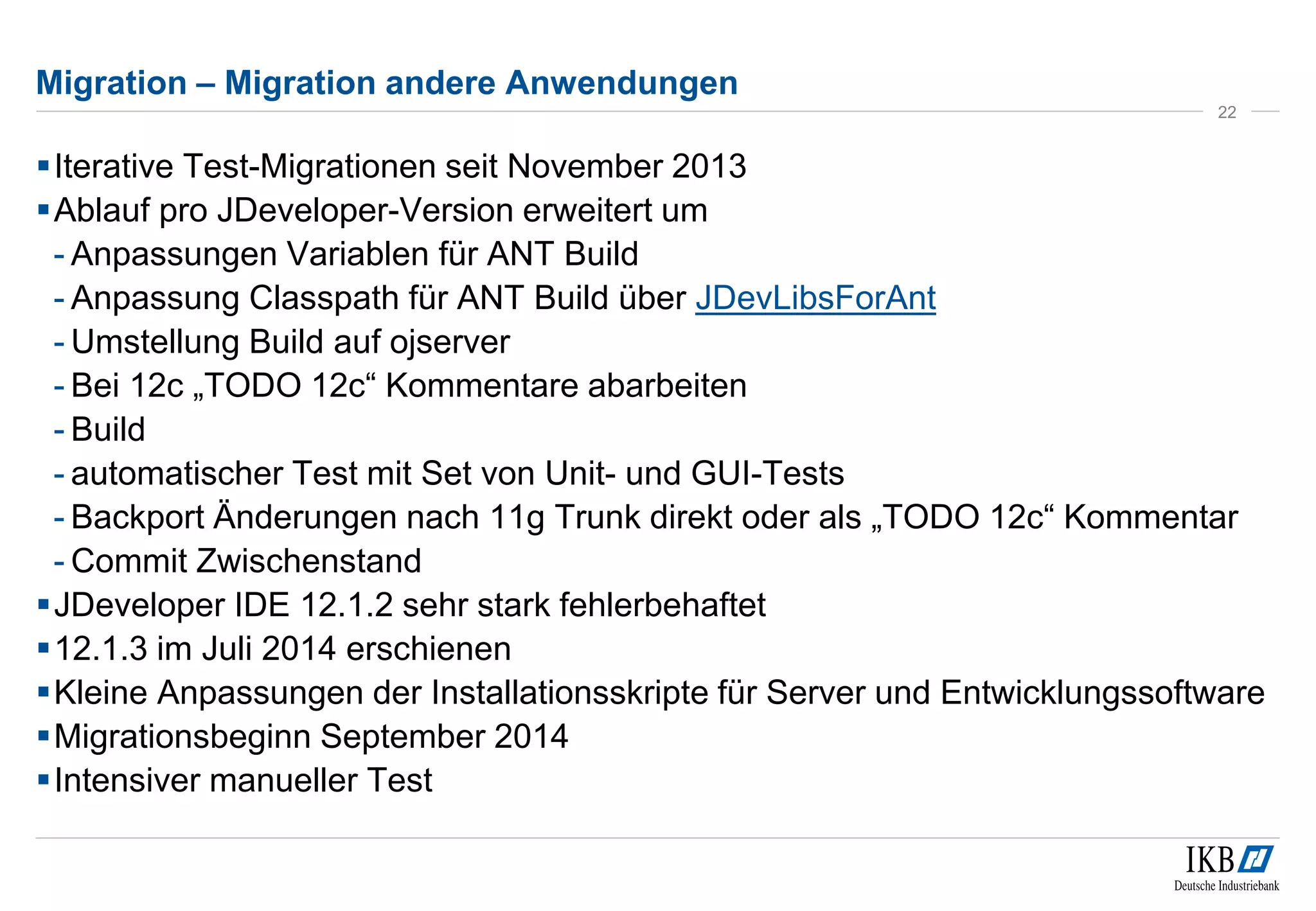 Migration – Migration andere Anwendungen 
 Iterative Test-Migrationen seit November 2013 
Ablauf pro JDeveloper-Version erweitert um 
- Anpassungen Variablen für ANT Build 
- Anpassung Classpath für ANT Build über JDevLibsForAnt 
- Umstellung Build auf ojserver 
- Bei 12c „TODO 12c“ Kommentare abarbeiten 
- Build 
- automatischer Test mit Set von Unit- und GUI-Tests 
- Backport Änderungen nach 11g Trunk direkt oder als „TODO 12c“ Kommentar 
- Commit Zwischenstand 
JDeveloper IDE 12.1.2 sehr stark fehlerbehaftet 
12.1.3 im Juli 2014 erschienen 
Kleine Anpassungen der Installationsskripte für Server und Entwicklungssoftware 
Migrationsbeginn September 2014 
Intensiver manueller Test 
22 
 