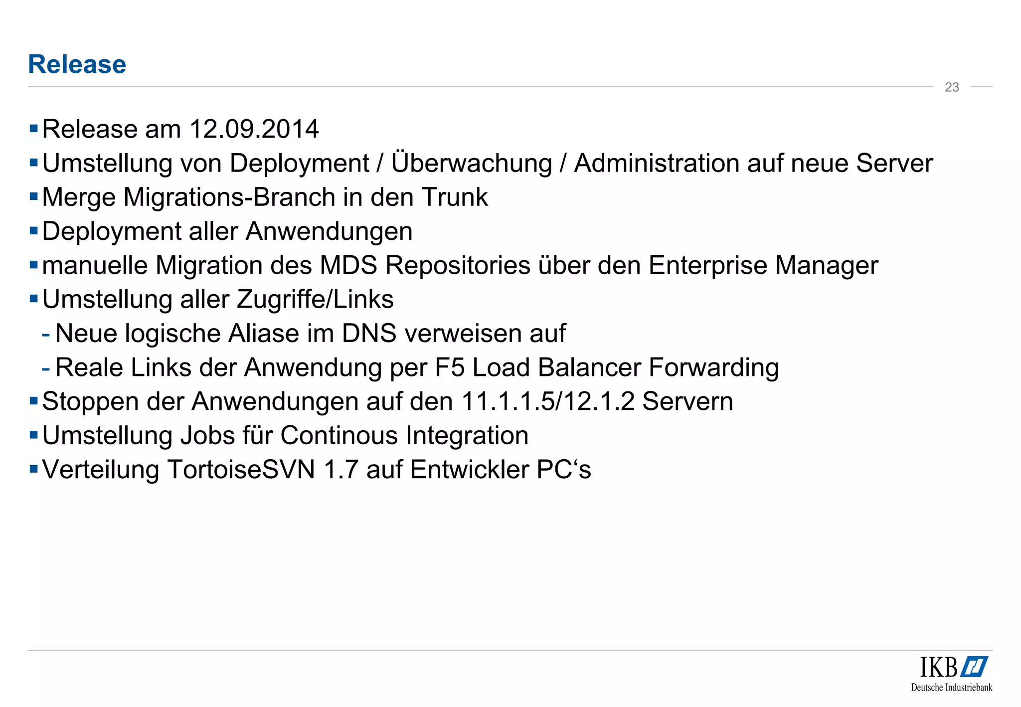 Release 
Release am 12.09.2014 
Umstellung von Deployment / Überwachung / Administration auf neue Server 
Merge Migrations-Branch in den Trunk 
Deployment aller Anwendungen 
manuelle Migration des MDS Repositories über den Enterprise Manager 
Umstellung aller Zugriffe/Links 
- Neue logische Aliase im DNS verweisen auf 
- Reale Links der Anwendung per F5 Load Balancer Forwarding 
Stoppen der Anwendungen auf den 11.1.1.5/12.1.2 Servern 
Umstellung Jobs für Continous Integration 
 Verteilung TortoiseSVN 1.7 auf Entwickler PC‘s 
23 
 