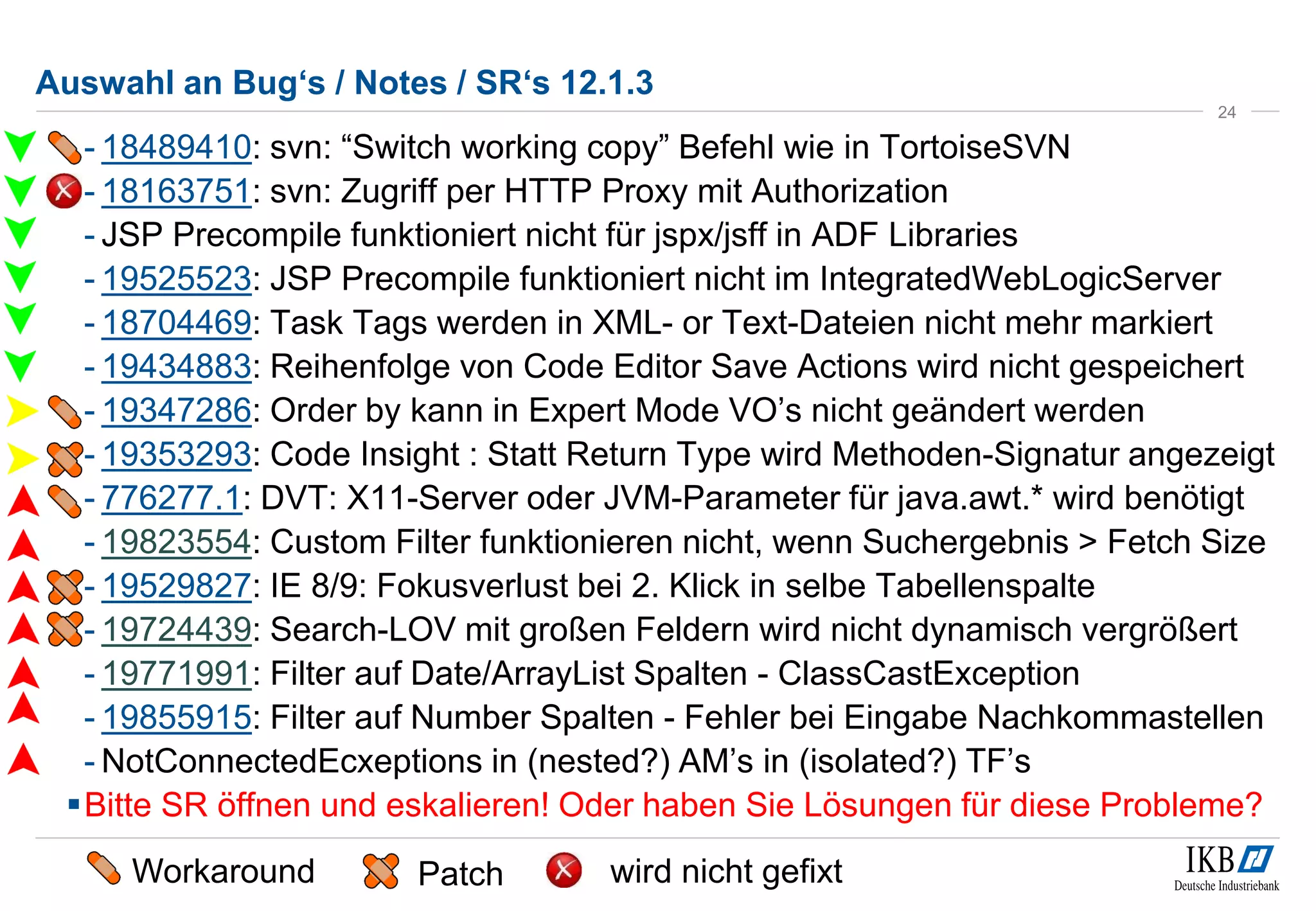 Auswahl an Bug‘s / Notes / SR‘s 12.1.3 
- 18489410: svn: “Switch working copy” Befehl wie in TortoiseSVN 
- 18163751: svn: Zugriff per HTTP Proxy mit Authorization 
- JSP Precompile funktioniert nicht für jspx/jsff in ADF Libraries 
- 19525523: JSP Precompile funktioniert nicht im IntegratedWebLogicServer 
- 18704469: Task Tags werden in XML- or Text-Dateien nicht mehr markiert 
- 19434883: Reihenfolge von Code Editor Save Actions wird nicht gespeichert 
- 19347286: Order by kann in Expert Mode VO’s nicht geändert werden 
- 19353293: Code Insight : Statt Return Type wird Methoden-Signatur angezeigt 
- 776277.1: DVT: X11-Server oder JVM-Parameter für java.awt.* wird benötigt 
- 19823554: Custom Filter funktionieren nicht, wenn Suchergebnis > Fetch Size 
- 19529827: IE 8/9: Fokusverlust bei 2. Klick in selbe Tabellenspalte 
- 19724439: Search-LOV mit großen Feldern wird nicht dynamisch vergrößert 
- 19771991: Filter auf Date/ArrayList Spalten - ClassCastException 
- 19855915: Filter auf Number Spalten - Fehler bei Eingabe Nachkommastellen 
- NotConnectedEcxeptions in (nested?) AM’s in (isolated?) TF’s 
Bitte SR öffnen und eskalieren! Oder haben Sie Lösungen für diese Probleme? 
24 
Workaround Patch wird nicht gefixt 
 