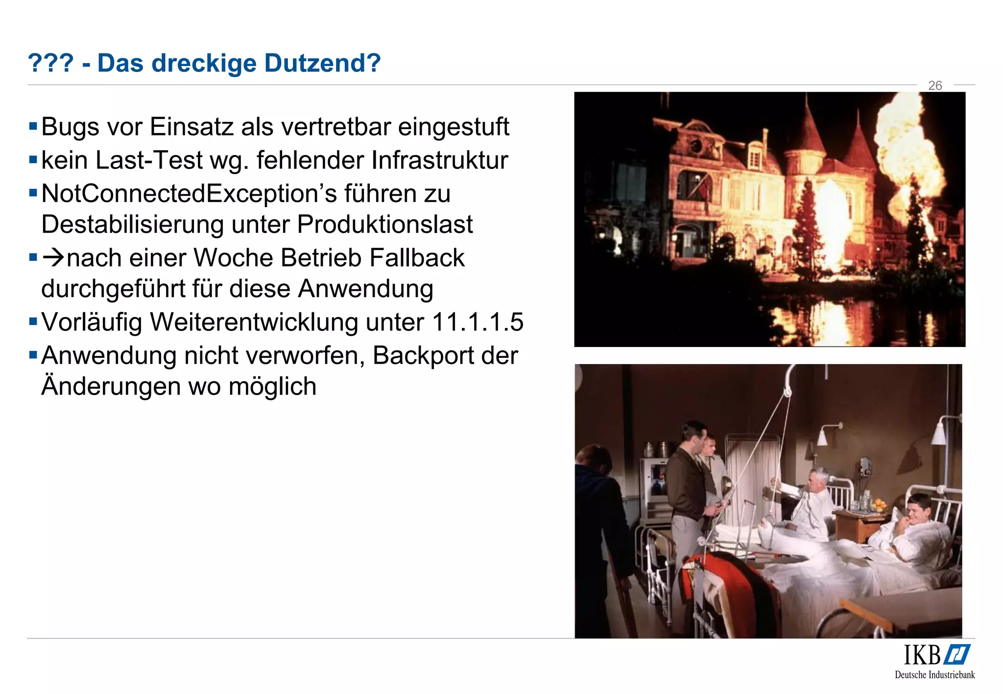??? - Das dreckige Dutzend? 
Bugs vor Einsatz als vertretbar eingestuft 
kein Last-Test wg. fehlender Infrastruktur 
 NotConnectedException’s führen zu 
Destabilisierung unter Produktionslast 
nach einer Woche Betrieb Fallback 
durchgeführt für diese Anwendung 
Vorläufig Weiterentwicklung unter 11.1.1.5 
Anwendung nicht verworfen, Backport der 
Änderungen wo möglich 
26 
 