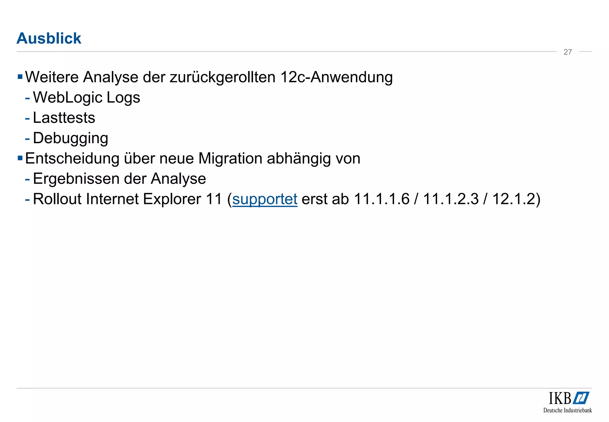 Ausblick 
Weitere Analyse der zurückgerollten 12c-Anwendung 
- WebLogic Logs 
- Lasttests 
- Debugging 
Entscheidung über neue Migration abhängig von 
- Ergebnissen der Analyse 
- Rollout Internet Explorer 11 (supportet erst ab 11.1.1.6 / 11.1.2.3 / 12.1.2) 
27 
 