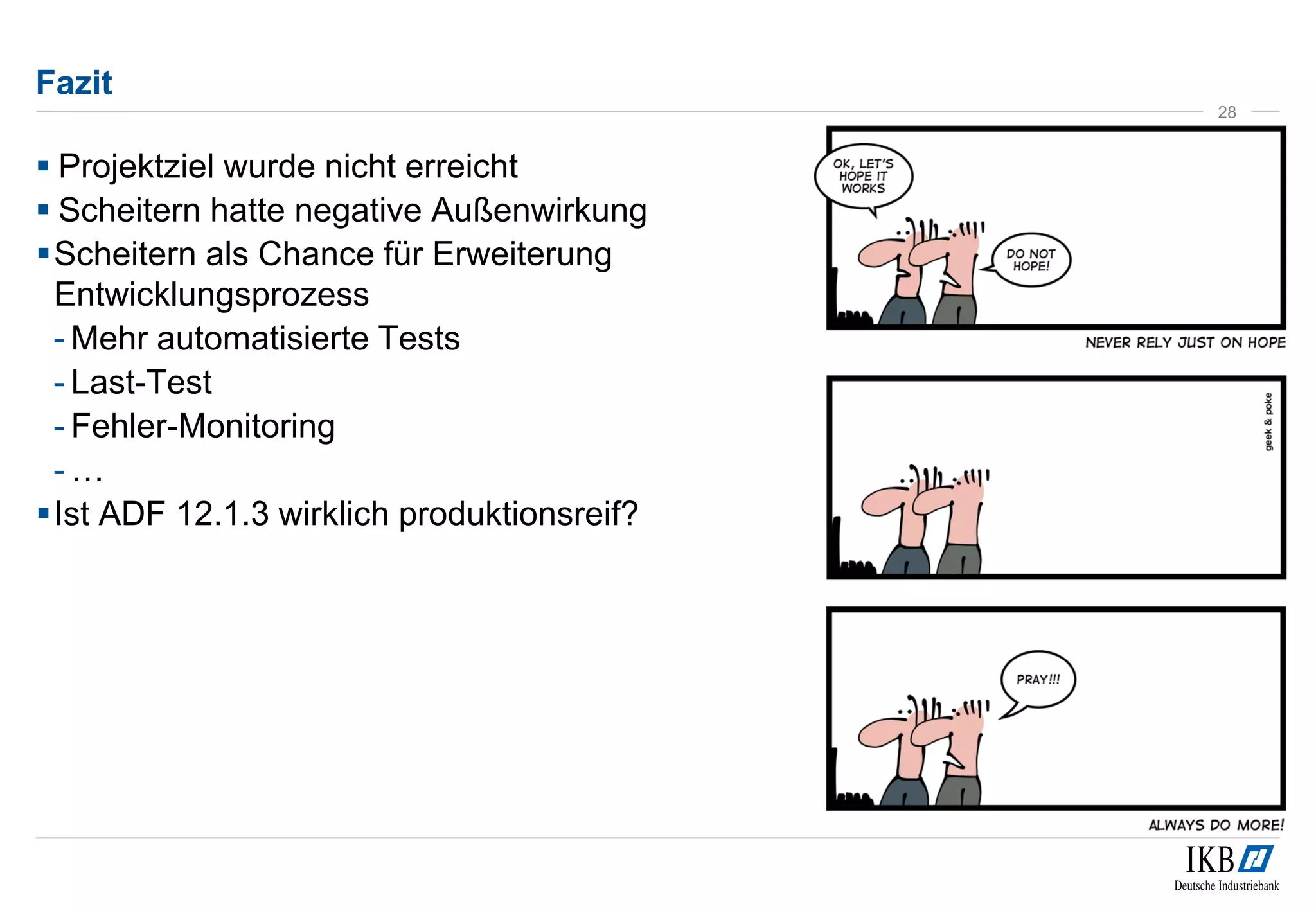 Fazit 
 Projektziel wurde nicht erreicht 
 Scheitern hatte negative Außenwirkung 
Scheitern als Chance für Erweiterung 
Entwicklungsprozess 
- Mehr automatisierte Tests 
- Last-Test 
- Fehler-Monitoring 
- … 
Ist ADF 12.1.3 wirklich produktionsreif? 
28 
 