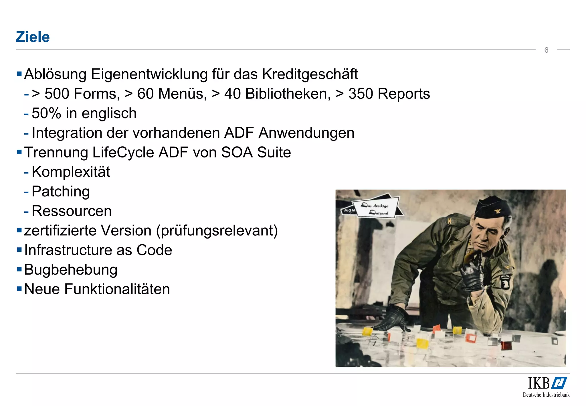 Ziele 
Ablösung Eigenentwicklung für das Kreditgeschäft 
- > 500 Forms, > 60 Menüs, > 40 Bibliotheken, > 350 Reports 
- 50% in englisch 
- Integration der vorhandenen ADF Anwendungen 
Trennung LifeCycle ADF von SOA Suite 
- Komplexität 
- Patching 
- Ressourcen 
zertifizierte Version (prüfungsrelevant) 
Infrastructure as Code 
Bugbehebung 
Neue Funktionalitäten 
6 
 