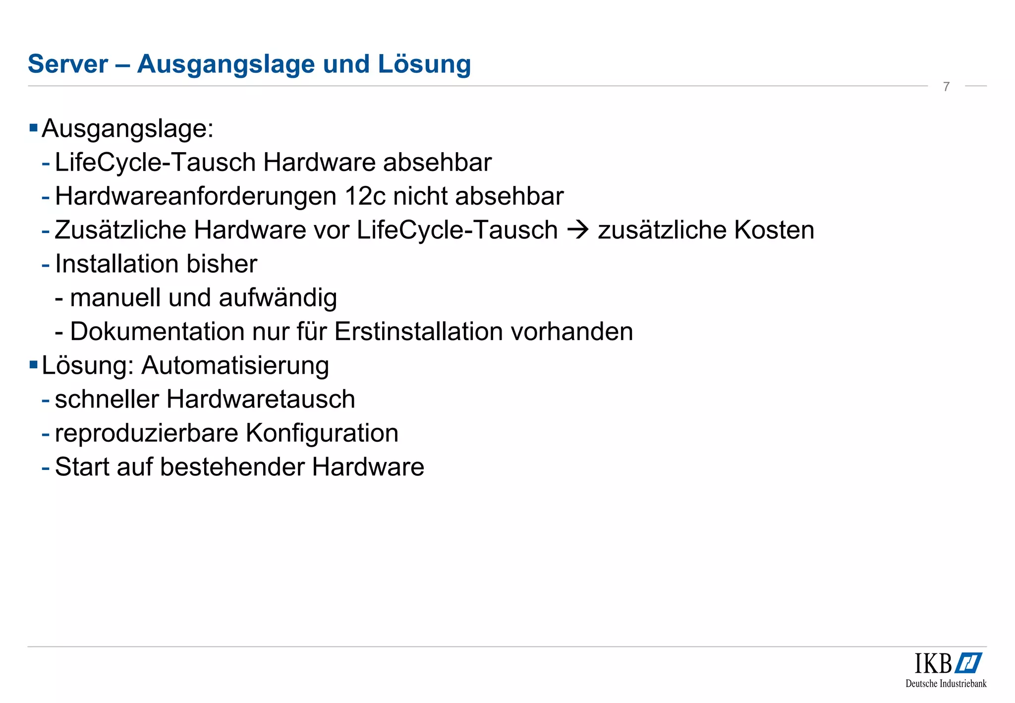 Server – Ausgangslage und Lösung 
Ausgangslage: 
- LifeCycle-Tausch Hardware absehbar 
- Hardwareanforderungen 12c nicht absehbar 
- Zusätzliche Hardware vor LifeCycle-Tausch  zusätzliche Kosten 
- Installation bisher 
- manuell und aufwändig 
- Dokumentation nur für Erstinstallation vorhanden 
Lösung: Automatisierung 
- schneller Hardwaretausch 
- reproduzierbare Konfiguration 
- Start auf bestehender Hardware 
7 
 