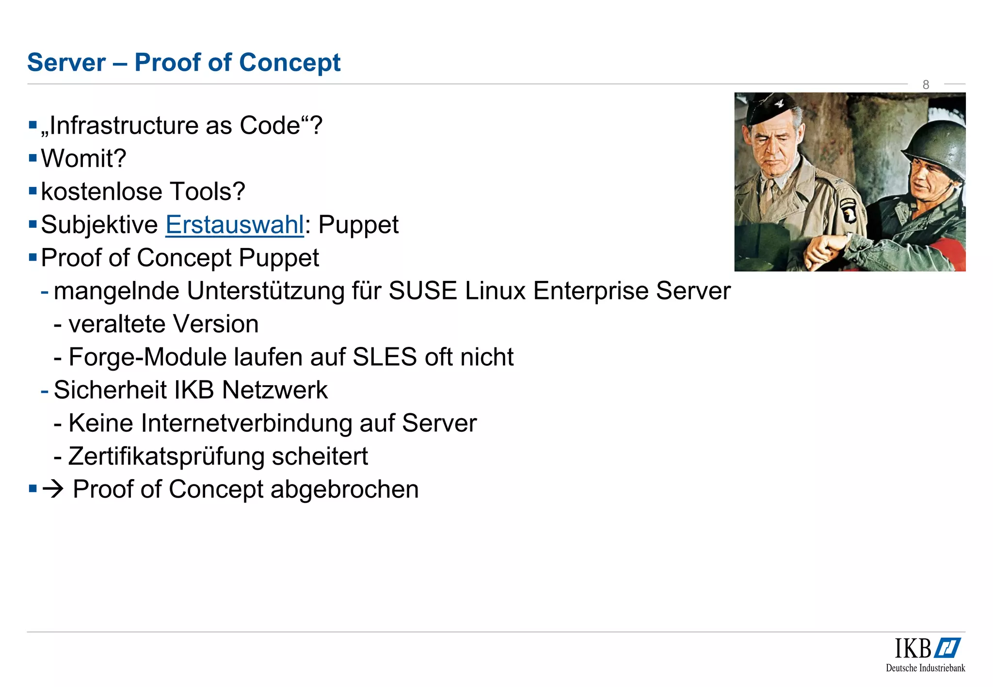 Server – Proof of Concept 
 „Infrastructure as Code“? 
Womit? 
kostenlose Tools? 
Subjektive Erstauswahl: Puppet 
Proof of Concept Puppet 
- mangelnde Unterstützung für SUSE Linux Enterprise Server 
- veraltete Version 
- Forge-Module laufen auf SLES oft nicht 
- Sicherheit IKB Netzwerk 
- Keine Internetverbindung auf Server 
- Zertifikatsprüfung scheitert 
 Proof of Concept abgebrochen 
8 
 