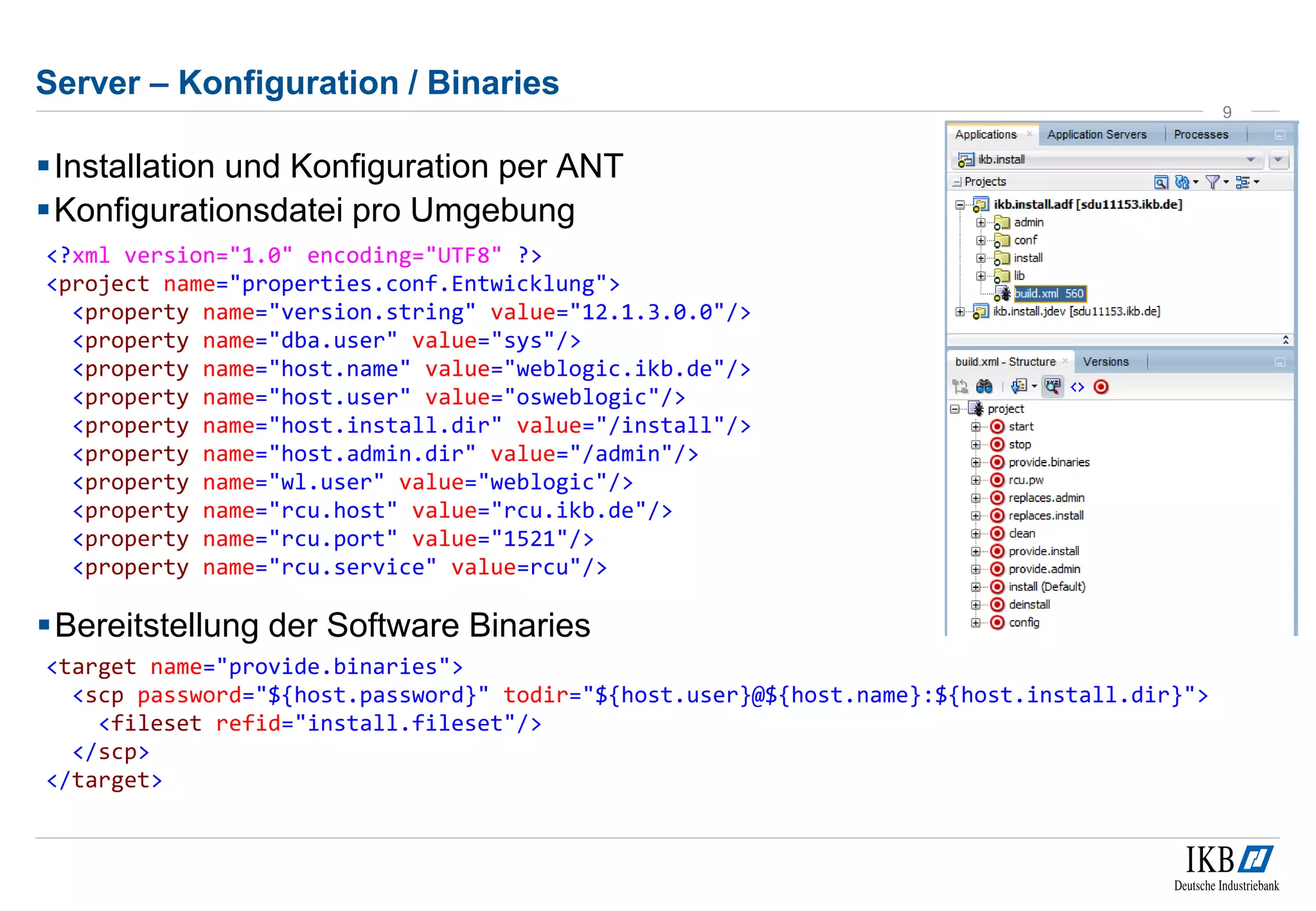 Server – Konfiguration / Binaries 
Installation und Konfiguration per ANT 
Konfigurationsdatei pro Umgebung 
9 
<?xml version="1.0" encoding="UTF8" ?> 
<project name="properties.conf.Entwicklung"> 
<property name="version.string" value="12.1.3.0.0"/> 
<property name="dba.user" value="sys"/> 
<property name="host.name" value="weblogic.ikb.de"/> 
<property name="host.user" value="osweblogic"/> 
<property name="host.install.dir" value="/install"/> 
<property name="host.admin.dir" value="/admin"/> 
<property name="wl.user" value="weblogic"/> 
<property name="rcu.host" value="rcu.ikb.de"/> 
<property name="rcu.port" value="1521"/> 
<property name="rcu.service" value=rcu"/> 
Bereitstellung der Software Binaries 
<target name="provide.binaries"> 
<scp password="${host.password}" todir="${host.user}@${host.name}:${host.install.dir}"> 
<fileset refid="install.fileset"/> 
</scp> 
</target> 
 