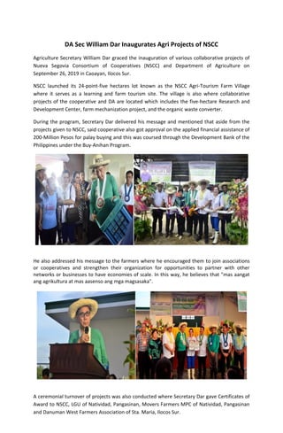 DA Sec William Dar Inaugurates Agri Projects of NSCC
Agriculture Secretary William Dar graced the inauguration of various collaborative projects of
Nueva Segovia Consortium of Cooperatives (NSCC) and Department of Agriculture on
September 26, 2019 in Caoayan, Ilocos Sur.
NSCC launched its 24-point-five hectares lot known as the NSCC Agri-Tourism Farm Village
where it serves as a learning and farm tourism site. The village is also where collaborative
projects of the cooperative and DA are located which includes the five-hectare Research and
Development Center, farm mechanization project, and the organic waste converter.
During the program, Secretary Dar delivered his message and mentioned that aside from the
projects given to NSCC, said cooperative also got approval on the applied financial assistance of
200-Million Pesos for palay buying and this was coursed through the Development Bank of the
Philippines under the Buy-Anihan Program.
He also addressed his message to the farmers where he encouraged them to join associations
or cooperatives and strengthen their organization for opportunities to partner with other
networks or businesses to have economies of scale. In this way, he believes that "mas aangat
ang agrikultura at mas aasenso ang mga magsasaka".
A ceremonial turnover of projects was also conducted where Secretary Dar gave Certificates of
Award to NSCC, LGU of Natividad, Pangasinan, Movers Farmers MPC of Natividad, Pangasinan
and Danuman West Farmers Association of Sta. Maria, Ilocos Sur.
 