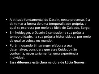 • A atitude fundamental do Dasein, nesse processo, é a
  de tomar a forma de uma temporalidade própria, a
  qual se expressa por meio da idéia de Cuidado, Sorge.
• Em heidegger, o Dasein é centrado na sua própria
  temporalidade, na sua própria historicidade, por meio
  da qual se coloca no mundo.
• Porém, quando Binswanger elabora a sua
  daseinalyse, considera que esse Cuidado não
  conforma, necessariamente, uma experiência
  individual.
• Essa diferença está clara na obra de Lúcia Gomes.
 
