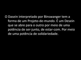 O Dasein interpretado por Binswanger tem a
  forma de um Projeto-de-mundo. É um Desein
  que se abre para o outro por meio de uma
  potência de ser-junto, de estar-com. Por meio
  de uma potência de solidariedade.
 