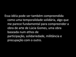 Essa idéia pode ser também compreendida
  como uma temporalidade solidária, algo que
  me parece fundamental para compreender a
  obra de arte de Lúcia Gomes, uma obra
  baseada num ethos de
  participação, solidariedade, militância e
  precupação com o outro.
 