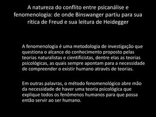 A natureza do conflito entre psicanálise e
fenomenologia: de onde Binswanger partiu para sua
     rítica de Freud e sua leitura de Heidegger


   A fenomenologia é uma metodologia de investigação que
   questiona o alcance do conhecimento proposto pelas
   teorias naturalistas e cientificistas, dentre elas as teorias
   psicológicas, as quais sempre apontam para a necessidade
   de compreender o existir humano através de teorias.

   Em outras palavras, o método fenomenológico abre mão
   da necessidade de haver uma teoria psicológica que
   explique todos os fenômenos humanos para que possa
   então servir ao ser humano.
 
